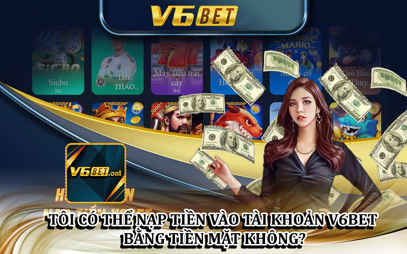 Tôi Có Thể Nạp Tiền Vào Tài Khoản V6Bet Bằng Tiền Mặt Không?